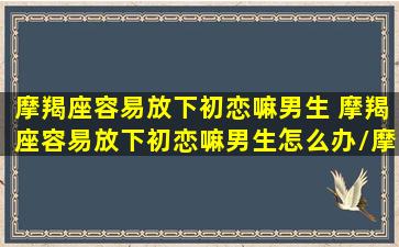 摩羯座容易放下初恋嘛男生 摩羯座容易放下初恋嘛男生怎么办/摩羯座容易放下初恋嘛男生 摩羯座容易放下初恋嘛男生怎么办-我的网站